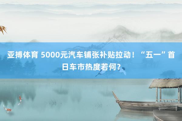 亚搏体育 5000元汽车铺张补贴拉动!“五一”首日车市热度若何?