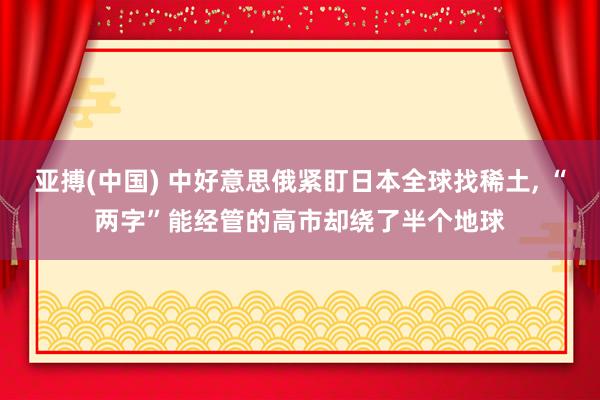 亚搏(中国) 中好意思俄紧盯日本全球找稀土， “两字”能经管的高市却绕了半个地球