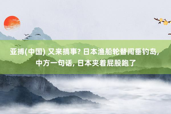 亚搏(中国) 又来搞事? 日本渔船轮替闯垂钓岛， 中方一句话， 日本夹着屁股跑了