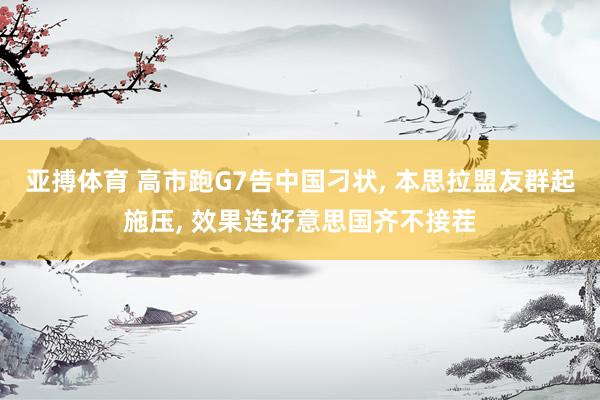 亚搏体育 高市跑G7告中国刁状， 本思拉盟友群起施压， 效果连好意思国齐不接茬