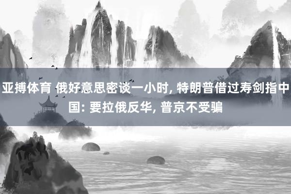 亚搏体育 俄好意思密谈一小时， 特朗普借过寿剑指中国: 要拉俄反华， 普京不受骗