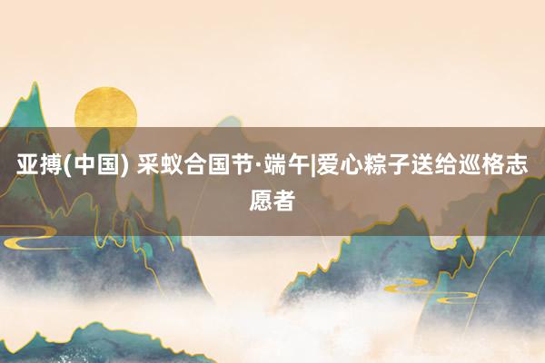 亚搏(中国) 采蚁合国节·端午|爱心粽子送给巡格志愿者
