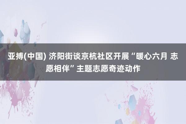 亚搏(中国) 济阳街谈京杭社区开展“暖心六月 志愿相伴”主题志愿奇迹动作