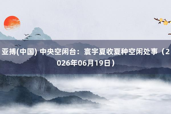 亚搏(中国) 中央空闲台：寰宇夏收夏种空闲处事（2026年06月19日）