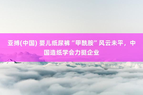亚搏(中国) 婴儿纸尿裤“甲酰胺”风云未平，中国造纸学会力挺企业