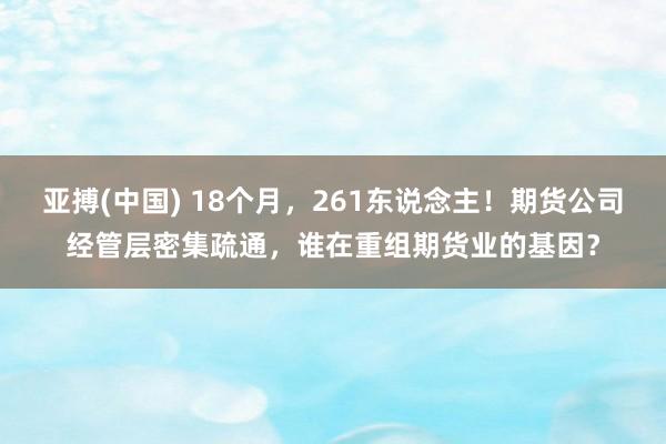 亚搏(中国) 18个月，261东说念主！期货公司经管层密集疏通，谁在重组期货业的基因？